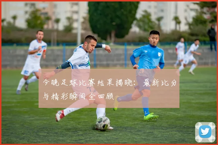 今晚足球比赛结果揭晓：最新比分与精彩瞬间全回顾