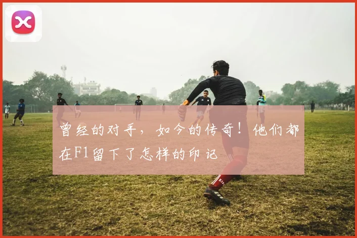 曾经的对手，如今的传奇！他们都在F1留下了怎样的印记