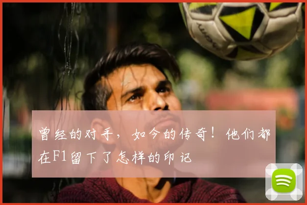曾经的对手,如今的传奇!他们都在F1留下了怎样的印记