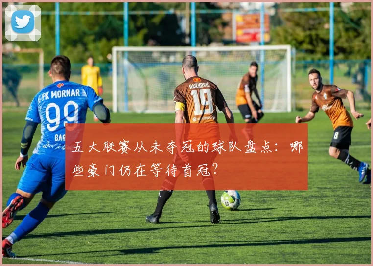 五大联赛从未夺冠的球队盘点:哪些豪门仍在等待首冠?
