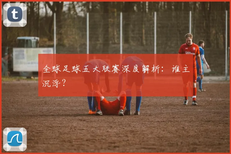 全球足球五大联赛深度解析：谁主沉浮？