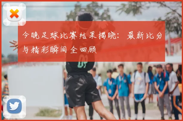 今晚足球比赛结果揭晓:最新比分与精彩瞬间全回顾