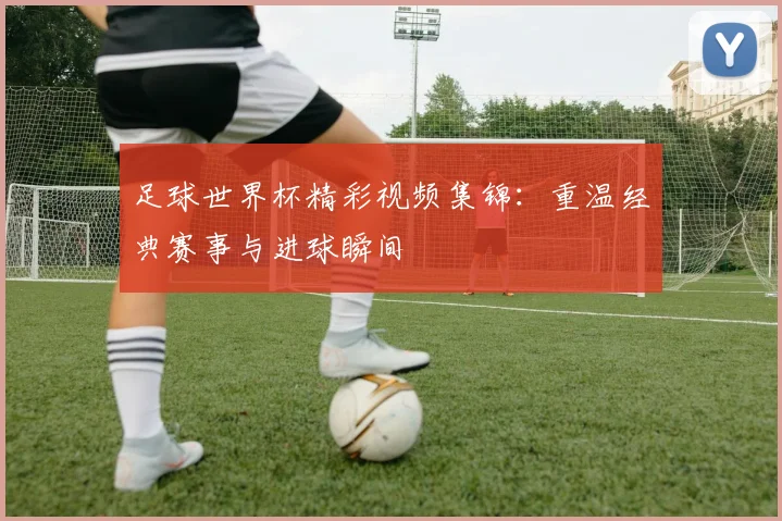 足球世界杯精彩视频集锦:重温经典赛事与进球瞬间