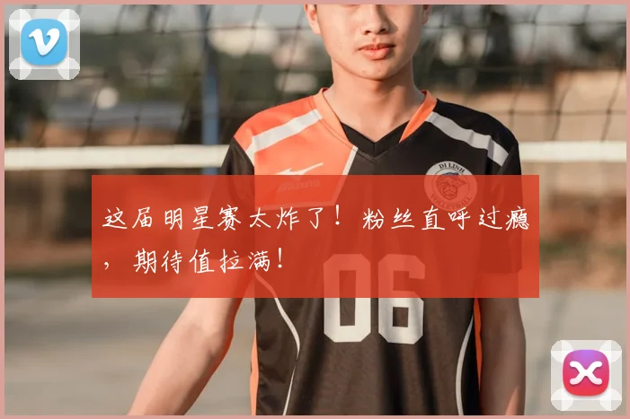 这届明星赛太炸了！粉丝直呼过瘾，期待值拉满！