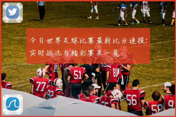 今日世界足球比赛最新比分速报：实时战况与精彩赛果一览