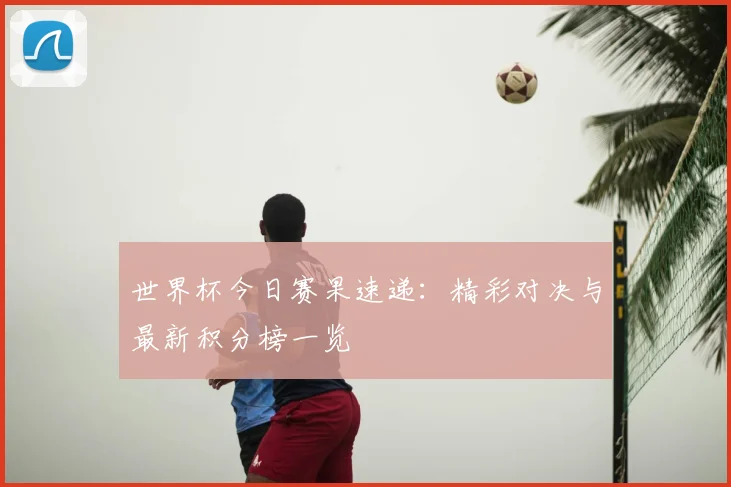 世界杯今日赛果速递：精彩对决与最新积分榜一览