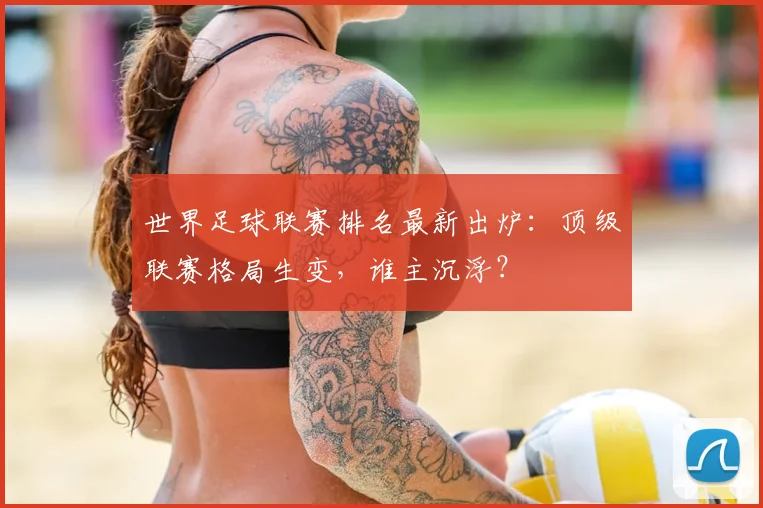 世界足球联赛排名最新出炉：顶级联赛格局生变，谁主沉浮？